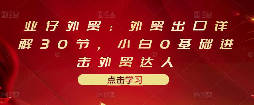 业仔外贸：外贸出口详解30节，小白0基础进击外贸达人 价值666元-轻创网