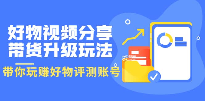 好物视频分享带货升级玩法：玩赚好物评测账号，月入10个W（1小时详细教程）-轻创网