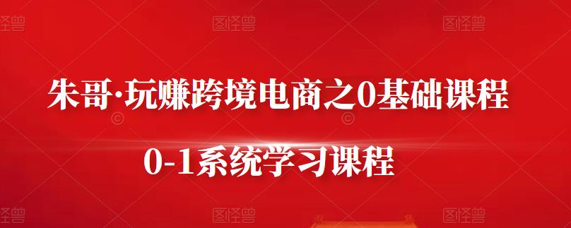 朱哥·玩赚跨境电商之0基础课程，0-1系统学习课程-轻创网