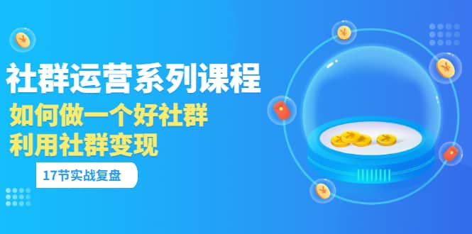 「社群运营系列课程」如何做一个好社群，利用社群变现（17节实战复盘）-轻创网