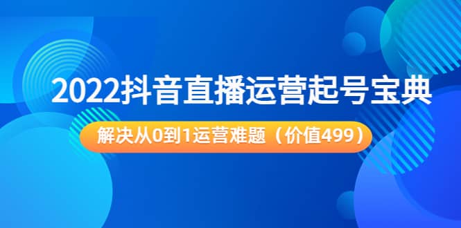 2022抖音直播运营起号宝典：解决从0到1运营难题（价值499）-轻创网