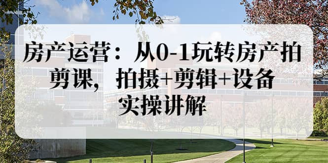 房产运营：从0-1玩转房产拍剪课，拍摄 剪辑 设备，实操讲解（价值899）-轻创网