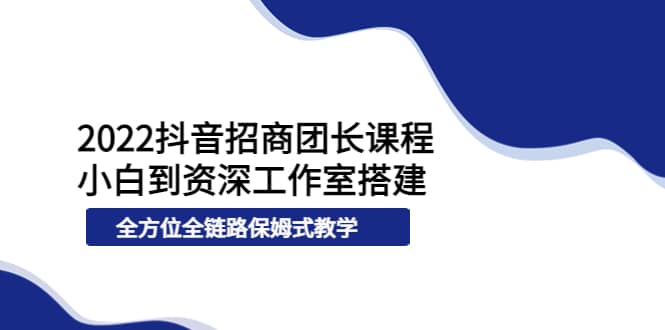 2022抖音招商团长课程，从小白到资深工作室搭建，全方位全链路保姆式教学-轻创网