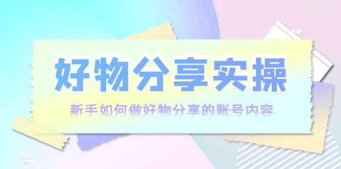 好物分享实操：新手如何做好物分享的账号内容，实操教学-轻创网