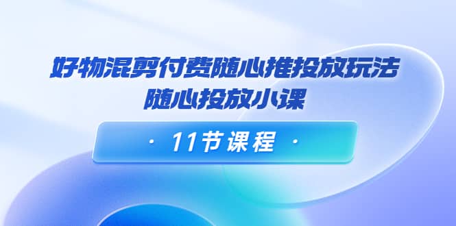 好物混剪付费随心推投放玩法，随心投放小课（11节课程）-轻创网