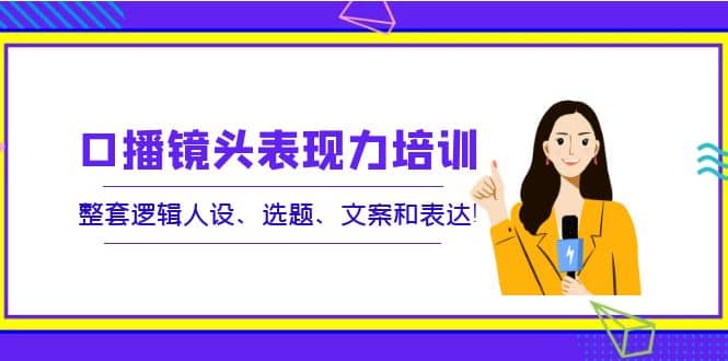 口播镜头表现力培训：整套逻辑人设、选题、文案和表达-轻创网