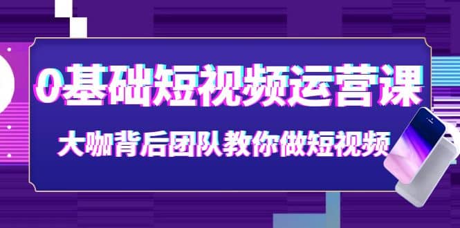 0基础短视频运营课：大咖背后团队教你做短视频（28节课时）-轻创网