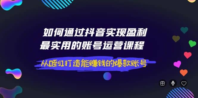 如何通过抖音实现盈利，最实用的账号运营课程 从0到1打造能赚钱的爆款账号-轻创网