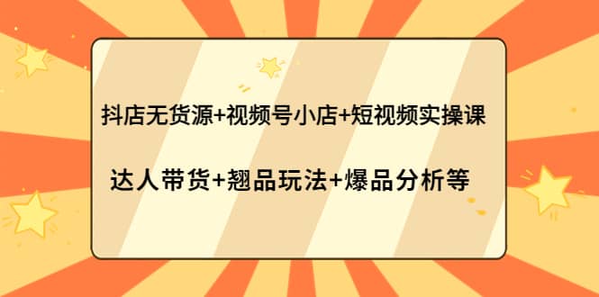 抖店无货源 视频号小店 短视频实操课：达人带货 翘品玩法 爆品分析等-轻创网