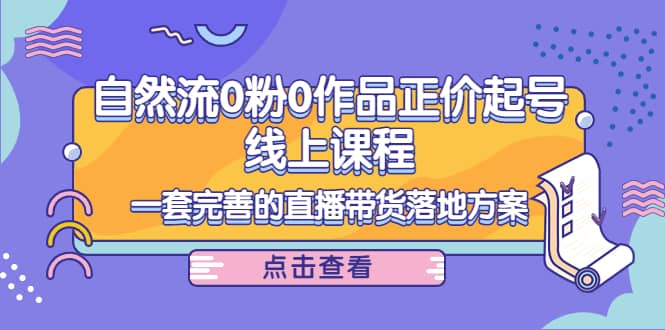 自然流0粉0作品正价起号线上课程：一套完善的直播带货落地方案-轻创网