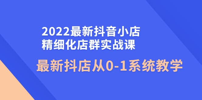 2022最新抖音小店精细化店群实战课，最新抖店从0-1系统教学-轻创网