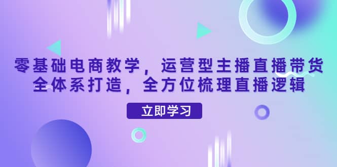 零基础电商教学，运营型主播直播带货全体系打造，全方位梳理直播逻辑-轻创网