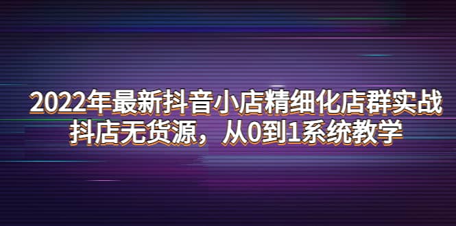 2022年最新抖音小店精细化店群实战，抖店无货源，从0到1系统教学-轻创网