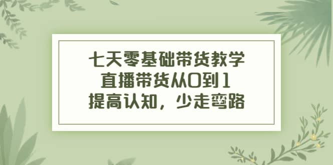 七天零基础带货教学，直播带货从0到1，提高认知，少走弯路-轻创网