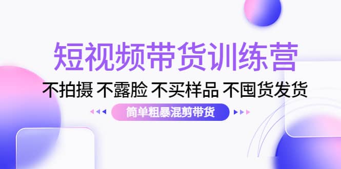 短视频带货训练营：不拍摄 不露脸 不买样品 不囤货发货 简单粗暴混剪带货-轻创网