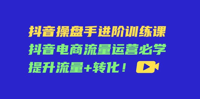 抖音操盘手进阶训练课：抖音电商流量运营必学，提升流量 转化-轻创网