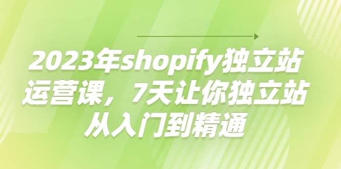 2023年shopify独立站运营课，7天让你独立站从入门到精通-轻创网