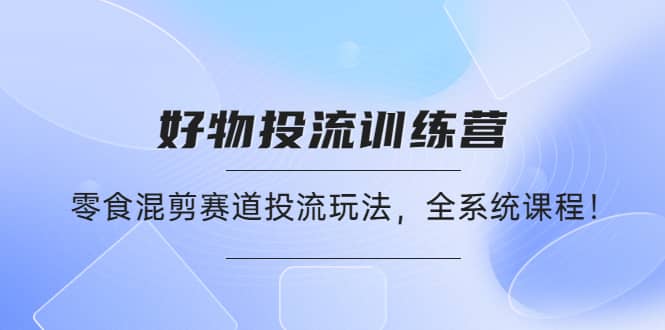 好物推广投流训练营：零食混剪赛道投流玩法，全系统课程-轻创网