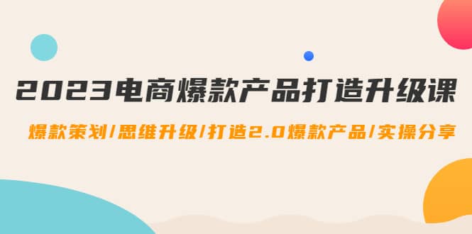 2023电商爆款产品打造升级课：爆款策划/思维升级/打造2.0爆款产品/【推荐】-轻创网