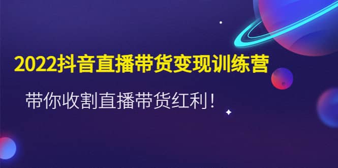 2022抖音直播带货变现训练营，带你收割直播带货红利-轻创网