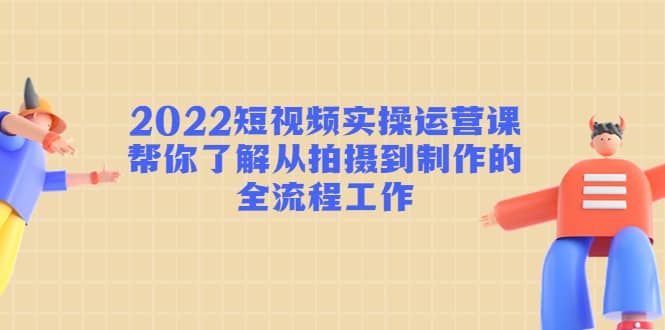 2022短视频实操运营课：帮你了解从拍摄到制作的全流程工作-轻创网