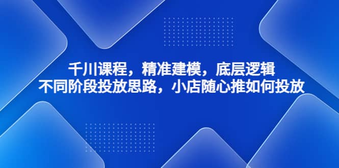 千川课程，精准建模，底层逻辑，不同阶段投放思路，小店随心推如何投放-轻创网