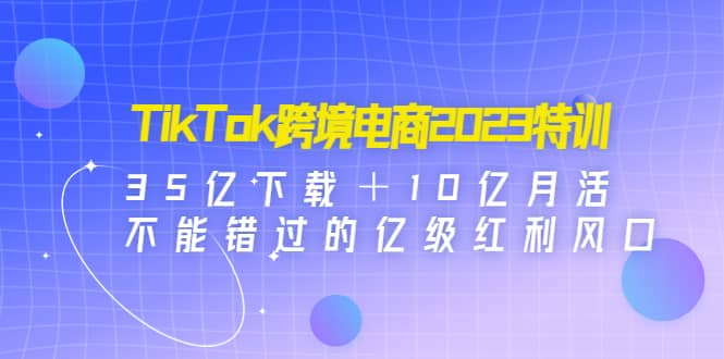 TikTok跨境电商2023特训：35亿下载＋10亿月活，不能错过的亿级红利风口-轻创网