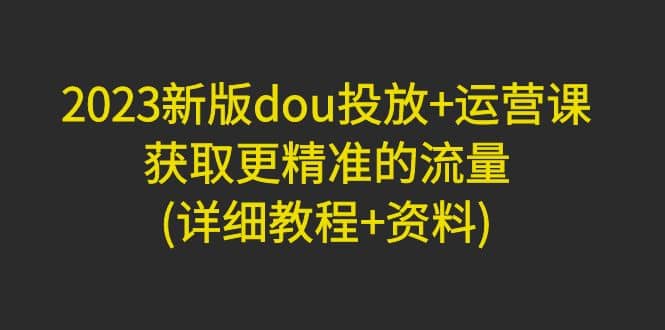 2023新版dou投放 运营课：获取更精准的流量(详细教程 资料)无水印-轻创网