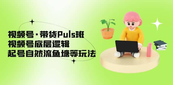 视频号·带货Puls班，视频号底层逻辑，起号自然流鱼塘等玩法-轻创网