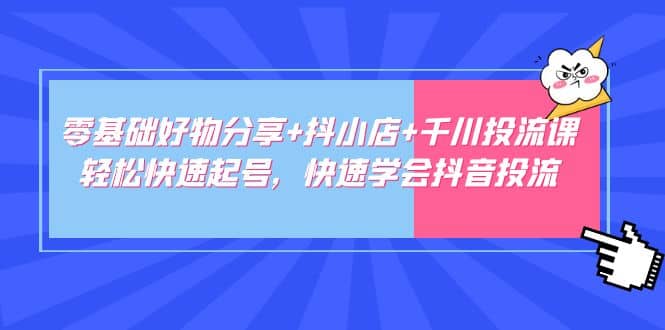 零基础好物分享 抖小店 千川投流课：轻松快速起号，快速学会抖音投流-轻创网