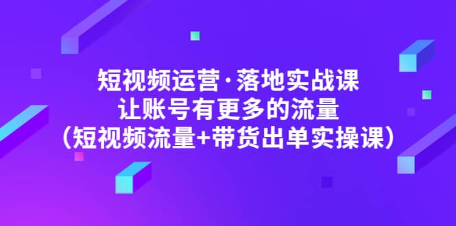 短视频运营·落地实战课 让账号有更多的流量（短视频流量 带货出单实操）-轻创网