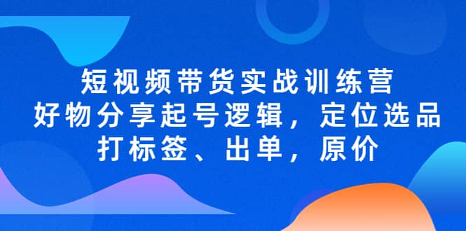 短视频带货实战训练营，好物分享起号逻辑，定位选品打标签、出单，原价-轻创网