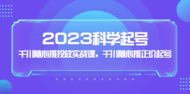 2023科学起号，千川随心推投放实战课，千川随心推正价起号-轻创网