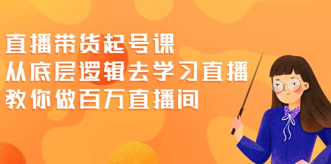 直播带货起号课，从底层逻辑去学习直播 教你做百万直播间-轻创网