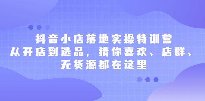 抖音小店落地实操特训营，从开店到选品，猜你喜欢、店群、无货源都在这里-轻创网