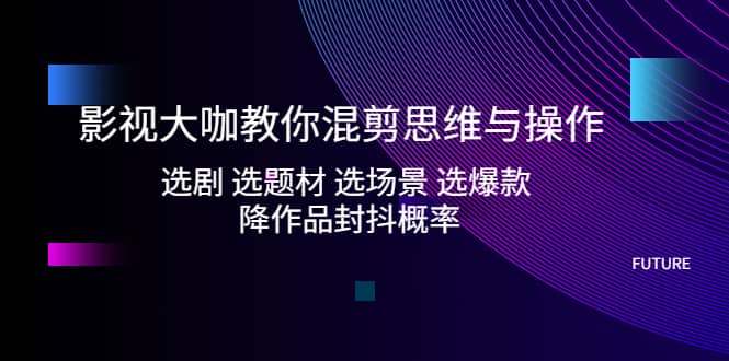 影视大咖教你混剪思维与操作：选剧 选题材 选场景 选爆款 降作品封抖概率-轻创网