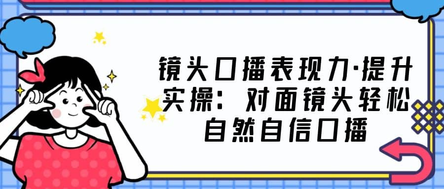 镜头口播表现力·提升实操：对面镜头轻松自然自信口播（23节课）-轻创网