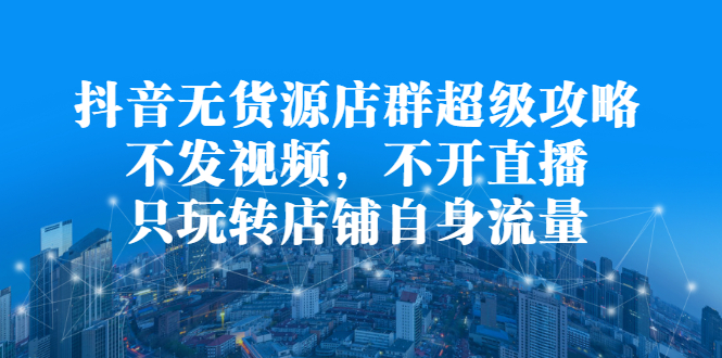 抖音无货源店群超级攻略：不发视频，不开直播，只玩转店铺自身流量-轻创网