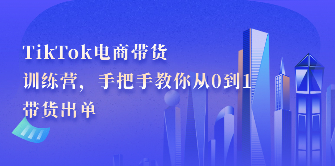 TikTok电商带货训练营，手把手教你从0到1带货出单-轻创网