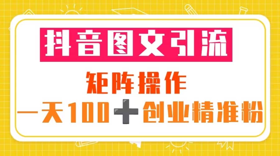 抖音图文引流 矩阵操作 一天100 创业精准粉（5节视频课 素材模板）-轻创网