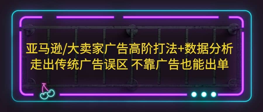 亚马逊/大卖家广告高阶打法 数据分析，走出传统广告误区 不靠广告也能出单-轻创网