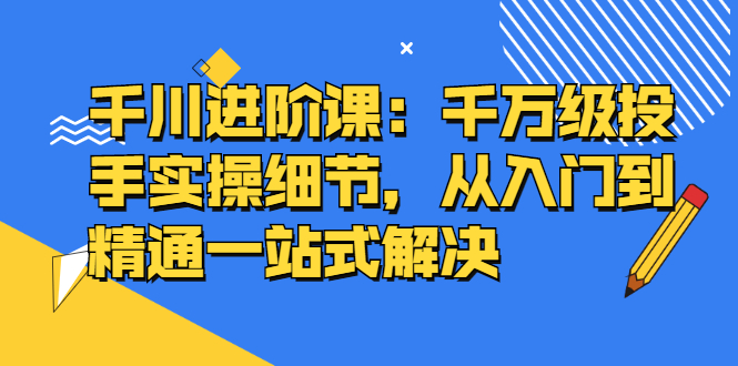 千川进阶课：千川投放细节实操，从入门到精通一站式解决-轻创网