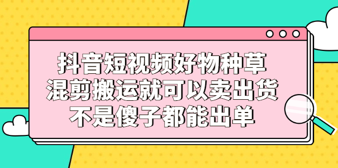 抖音短视频好物种草，混剪搬运就可以卖出货，不是傻子都能出单-轻创网