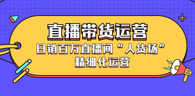 直播带货运营，销百万直播间“人货场”精细化运营-轻创网