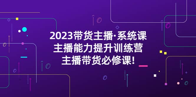 2023带货主播·系统课，主播能力提升训练营，主播带货必修课-轻创网