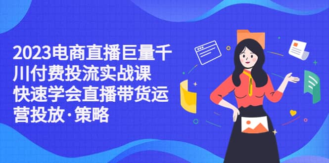 2023电商直播巨量千川付费投流实战课，快速学会直播带货运营投放·策略-轻创网