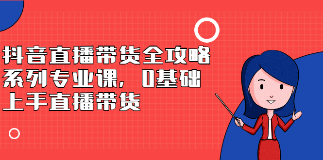 抖音直播带货全攻略系列专业课，0基础上手直播带货-轻创网