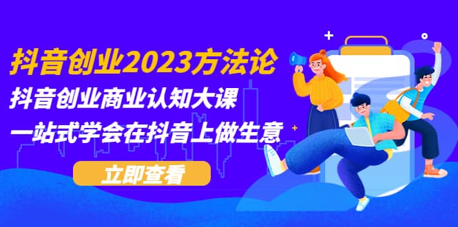 抖音创业2023方法论：抖音创业商业认知大课，一站式学会在抖音上做生意-轻创网