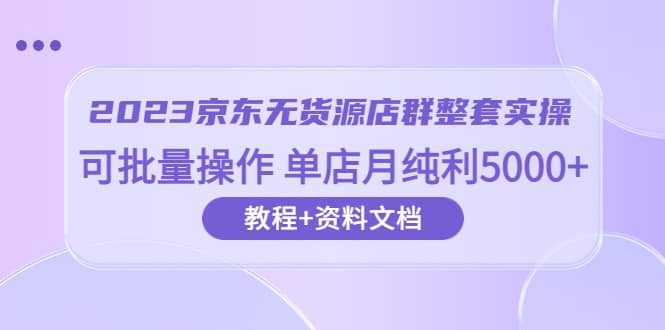 2023京东-无货源店群整套实操 可批量操作 单店月纯利5000 63节课 资料文档-轻创网