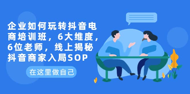 企业如何玩转抖音电商培训班，6大维度，6位老师，线上揭秘抖音商家入局SOP-轻创网